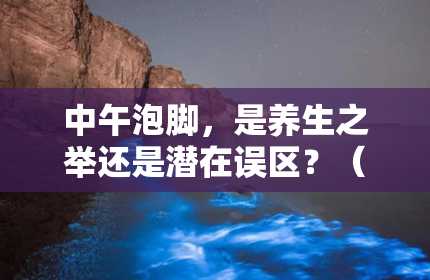 中午泡脚，是养生之举还是潜在误区？（每天中午泡脚好不好）