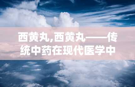 西黄丸,西黄丸——传统中药在现代医学中的应用与价值