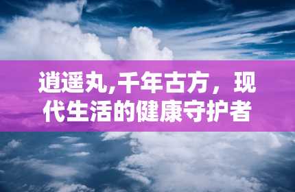 逍遥丸,千年古方，现代生活的健康守护者