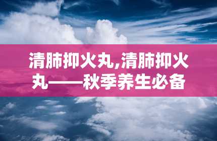 清肺抑火丸,清肺抑火丸——秋季养生必备良药