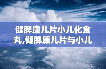 健脾康儿片小儿化食丸,健脾康儿片与小儿化食丸——儿童健康成长的守护神