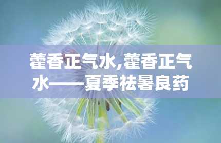 藿香正气水,藿香正气水——夏季祛暑良药，使用须知与注意事项