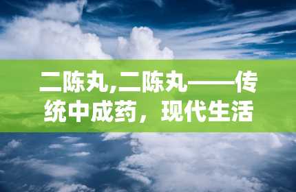 二陈丸,二陈丸——传统中成药，现代生活的好帮手