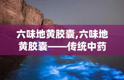 六味地黄胶囊,六味地黄胶囊——传统中药的现代化应用