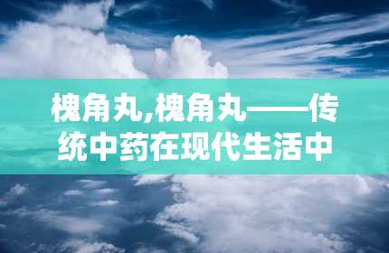 槐角丸,槐角丸——传统中药在现代生活中的应用