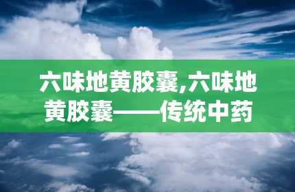 六味地黄胶囊,六味地黄胶囊——传统中药的现代化应用