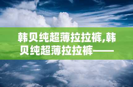 韩贝纯超薄拉拉裤,韩贝纯超薄拉拉裤——宝宝舒适护理的贴心选择