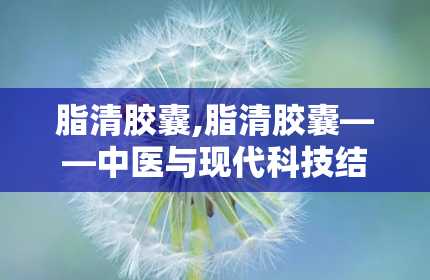 脂清胶囊,脂清胶囊——中医与现代科技结合的高脂血症治疗新选择