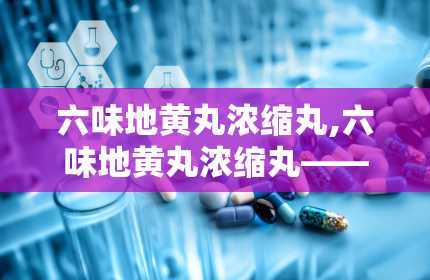 六味地黄丸浓缩丸,六味地黄丸浓缩丸——滋阴补肾的中医经典名方