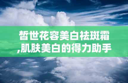 皙世花容美白祛斑霜,肌肤美白的得力助手