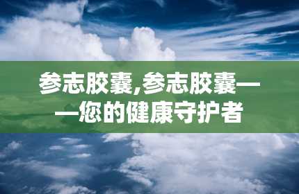 参志胶囊,参志胶囊——您的健康守护者