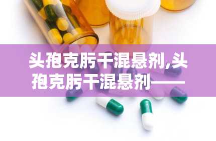 头孢克肟干混悬剂,头孢克肟干混悬剂——抗菌治疗的新选择