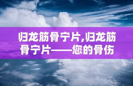 归龙筋骨宁片,归龙筋骨宁片——您的骨伤风湿良药