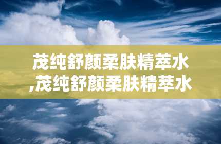 茂纯舒颜柔肤精萃水,茂纯舒颜柔肤精萃水——肌肤的天然守护者