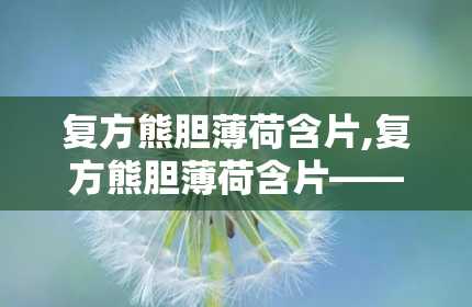 复方熊胆薄荷含片,复方熊胆薄荷含片——咽喉不适的“贴心小助手”