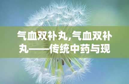 气血双补丸,气血双补丸——传统中药与现代科技的结晶