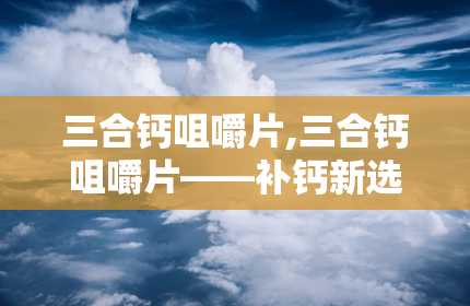 三合钙咀嚼片,三合钙咀嚼片——补钙新选择，健康生活好伴侣