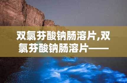 双氯芬酸钠肠溶片,双氯芬酸钠肠溶片——治疗关节炎与疼痛的利器