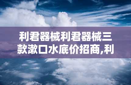 利君器械利君器械三款漱口水底价招商,利君器械三款漱口水底价招商，口腔护理新选择！