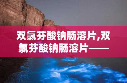 双氯芬酸钠肠溶片,双氯芬酸钠肠溶片——治疗关节炎与疼痛的利器