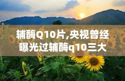 辅酶Q10片,央视曾经曝光过辅酶q10三大骗局