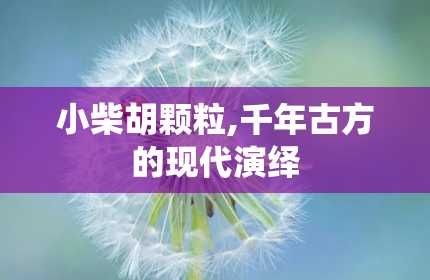 小柴胡颗粒,千年古方的现代演绎