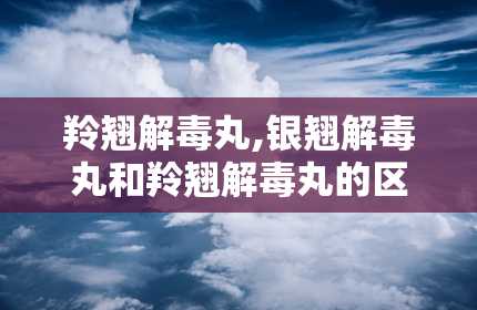 羚翘解毒丸,银翘解毒丸和羚翘解毒丸的区别