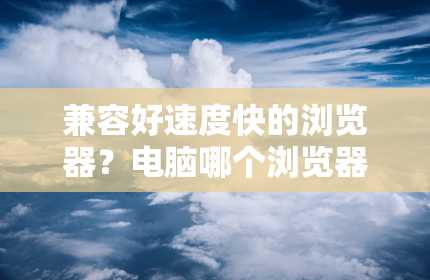 兼容好速度快的浏览器？电脑哪个浏览器好用又快