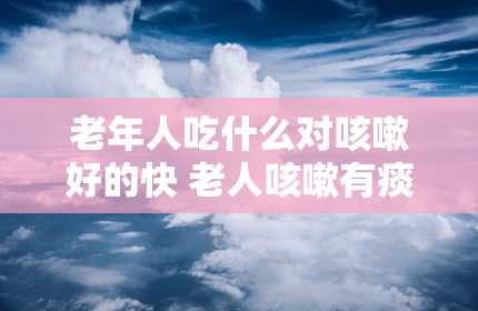 老年人吃什么对咳嗽好的快 老人咳嗽有痰吃什么好