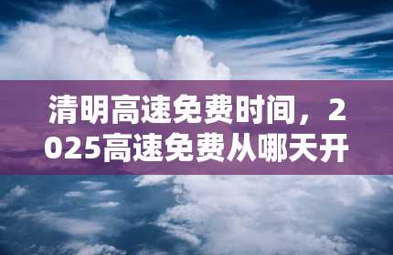 清明高速免费时间，2025高速免费从哪天开始计算