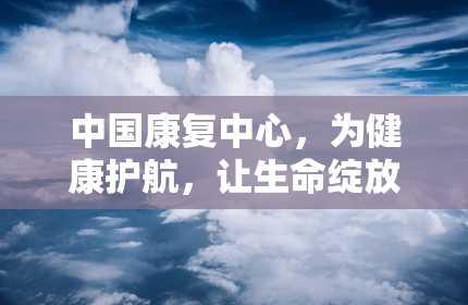 中国康复中心，为健康护航，让生命绽放（中国康复中心北京博爱医院官网）